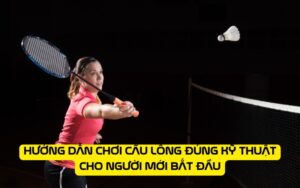 Hướng dẫn chơi cầu lông đúng kỹ thuật cho người mới bắt đầu