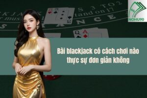 Bài blackjack có cách chơi nào thực sự đơn giản không